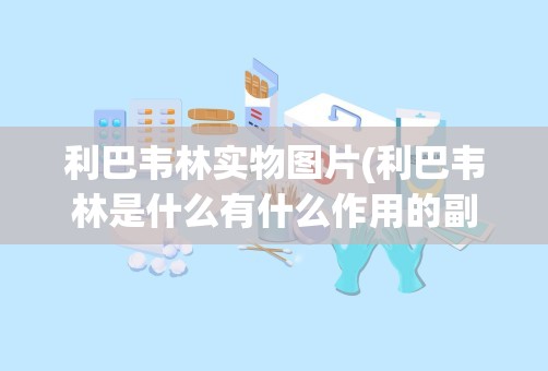 利巴韦林实物图片(利巴韦林是什么有什么作用的副作用是什么)