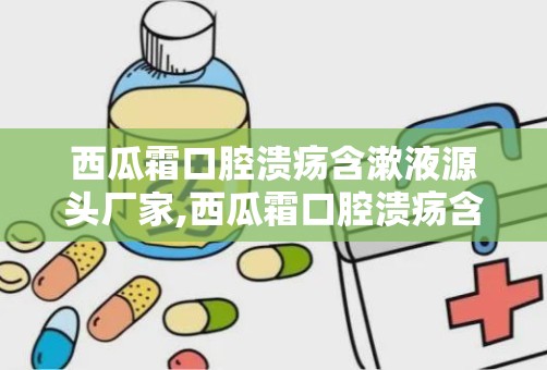 西瓜霜口腔溃疡含漱液源头厂家,西瓜霜口腔溃疡含漱液——源自天然，呵护您的口腔健康