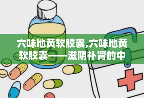 六味地黄软胶囊,六味地黄软胶囊——滋阴补肾的中成药佳品