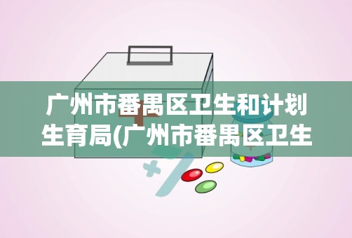 广州市番禺区卫生和计划生育局(广州市番禺区卫生局局党组成员名单哪些)