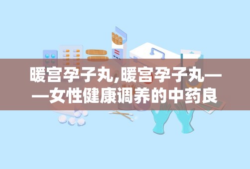 暖宫孕子丸,暖宫孕子丸——女性健康调养的中药良方