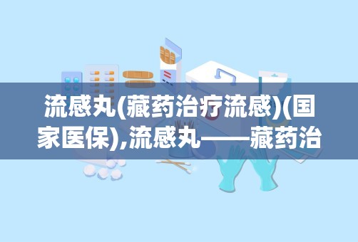 流感丸(藏药治疗流感)(国家医保),流感丸——藏药治疗流感的国家医保新选择