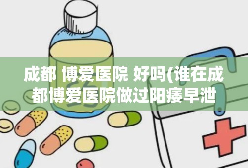 成都 博爱医院 好吗(谁在成都博爱医院做过阳痿早泄手术)