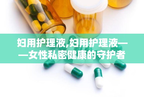 妇用护理液,妇用护理液——女性私密健康的守护者