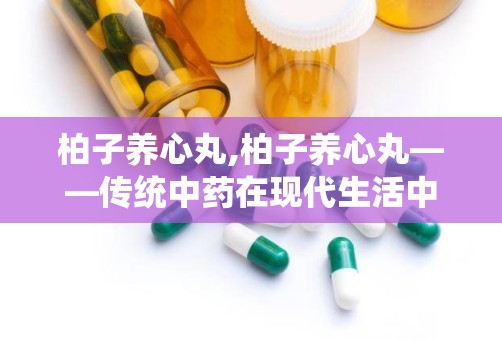 柏子养心丸,柏子养心丸——传统中药在现代生活中的应用与价值