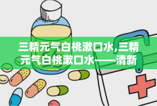 三精元气白桃漱口水,三精元气白桃漱口水——清新口气，守护口腔健康