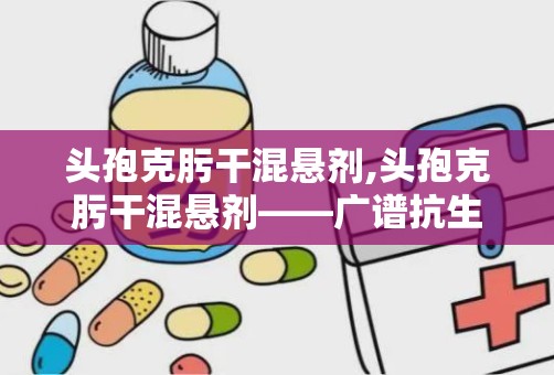 头孢克肟干混悬剂,头孢克肟干混悬剂——广谱抗生素的便捷选择