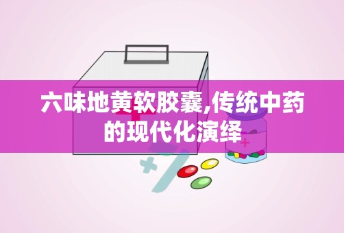 六味地黄软胶囊,传统中药的现代化演绎