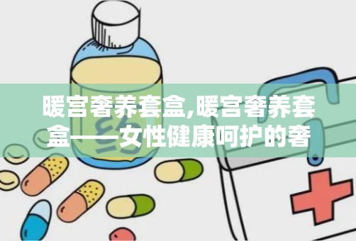 暖宫奢养套盒,暖宫奢养套盒——女性健康呵护的奢华选择