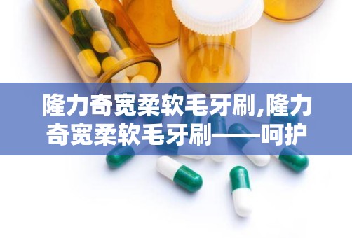 隆力奇宽柔软毛牙刷,隆力奇宽柔软毛牙刷——呵护口腔健康的理想选择