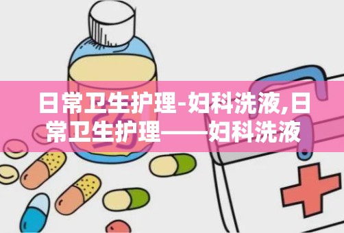 日常卫生护理-妇科洗液,日常卫生护理——妇科洗液的重要性与正确使用方法