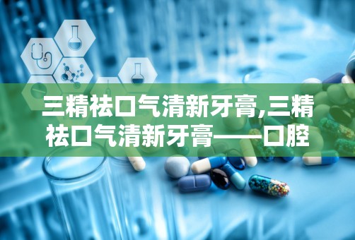 三精祛口气清新牙膏,三精祛口气清新牙膏——口腔健康的守护者