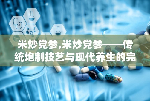 米炒党参,米炒党参——传统炮制技艺与现代养生的完美结合