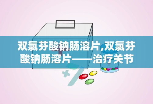 双氯芬酸钠肠溶片,双氯芬酸钠肠溶片——治疗关节炎与疼痛的利器