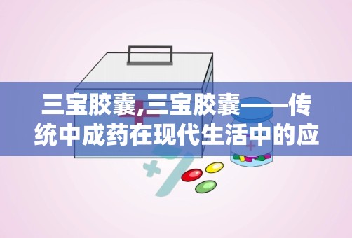 三宝胶囊,三宝胶囊——传统中成药在现代生活中的应用与注意事项