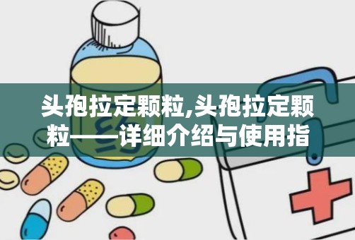 头孢拉定颗粒,头孢拉定颗粒——详细介绍与使用指南