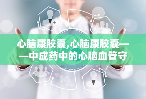 心脑康胶囊,心脑康胶囊——中成药中的心脑血管守护者