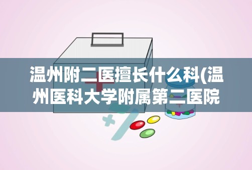 温州附二医擅长什么科(温州医科大学附属第二医院的特色科室)