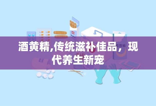 酒黄精,传统滋补佳品，现代养生新宠