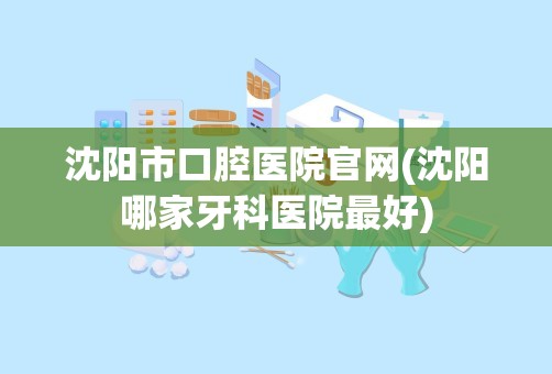 沈阳市口腔医院官网(沈阳哪家牙科医院最好)