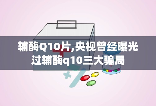 辅酶Q10片,央视曾经曝光过辅酶q10三大骗局