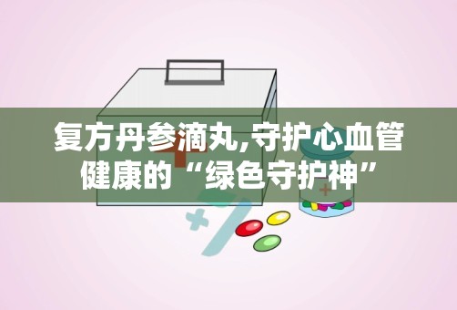 复方丹参滴丸,守护心血管健康的“绿色守护神”