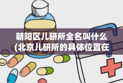 朝阳区儿研所全名叫什么(北京儿研所的具体位置在哪)