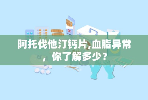 阿托伐他汀钙片,血脂异常，你了解多少？