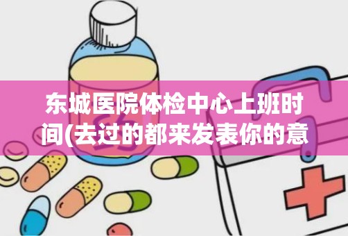 东城医院体检中心上班时间(去过的都来发表你的意见吧)