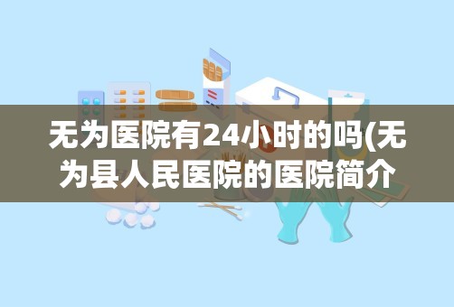 无为医院有24小时的吗(无为县人民医院的医院简介)