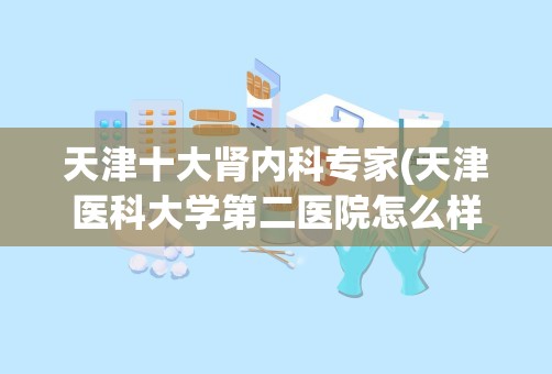 天津十大肾内科专家(天津医科大学第二医院怎么样)