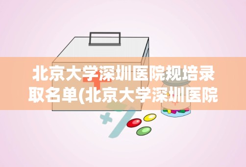 北京大学深圳医院规培录取名单(北京大学深圳医院全国排名)